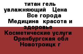 титан гель увлажняющий › Цена ­ 660 - Все города Медицина, красота и здоровье » Косметические услуги   . Оренбургская обл.,Новотроицк г.